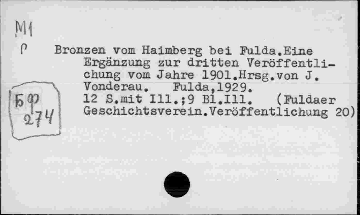 ﻿Bronzen vom Haimberg bei Fulda.Eine Ergänzung zur dritten Veröffentlichung vom Jahre 1901.Hrsg.von J. Vonderau. Fulda,1929.
12 S.mit Ill.;9 Bl.Ill. (Fuldaer
Oe schicht sve re in.Ve röffent1ichung 20)